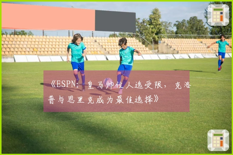 《ESPN：皇马帅位人选受限，克洛普与恩里克成为最佳选择》