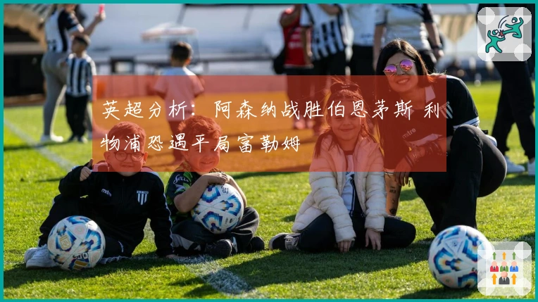 英超分析：阿森纳战胜伯恩茅斯 利物浦恐遇平局富勒姆