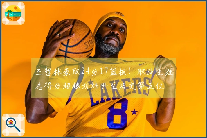 王哲林豪取24分17篮板！职业生涯总得分超越刘炜升至历史第五位