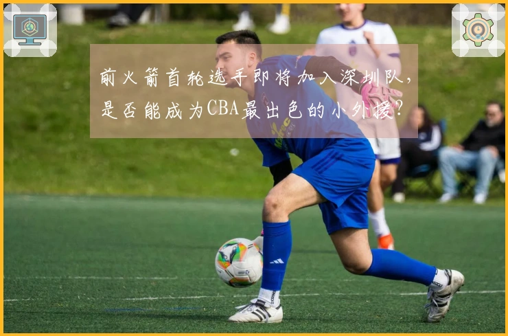 前火箭首轮选手即将加入深圳队，是否能成为CBA最出色的小外援？