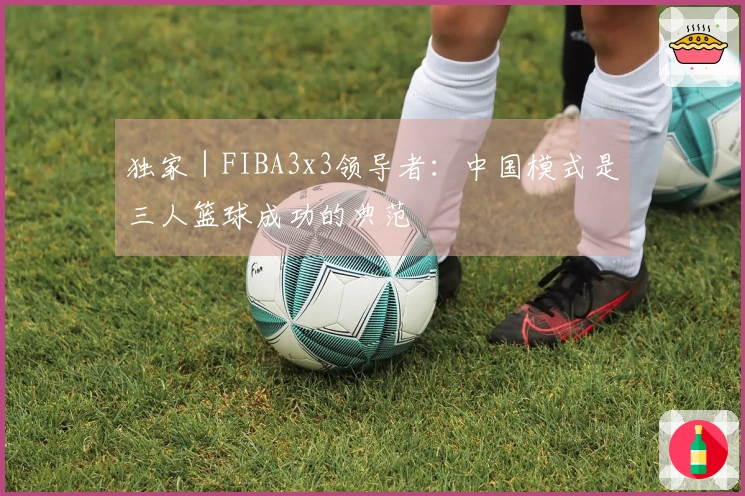 独家｜FIBA3x3领导者：中国模式是三人篮球成功的典范