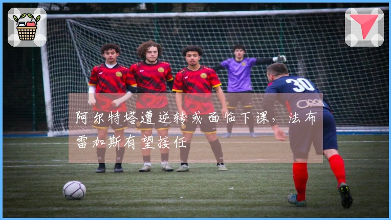 阿尔特塔遭逆转或面临下课，法布雷加斯有望接任