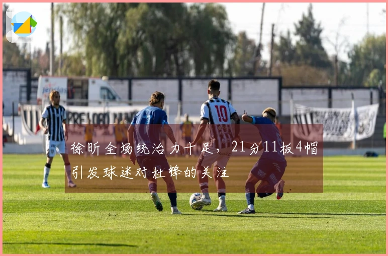 徐昕全场统治力十足，21分11板4帽引发球迷对杜锋的关注