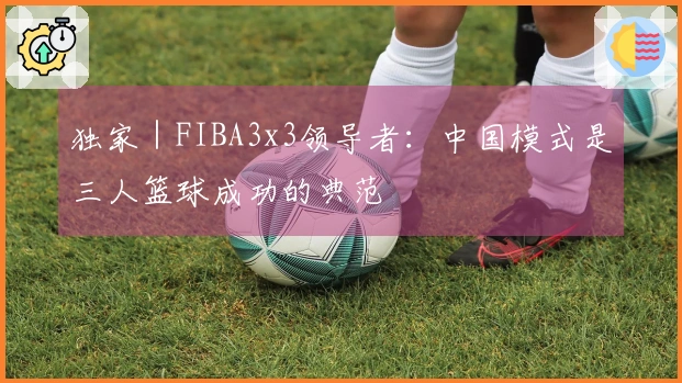 独家｜FIBA3x3领导者：中国模式是三人篮球成功的典范