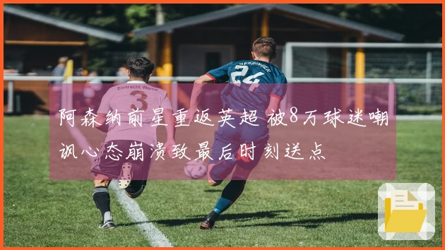 阿森纳前星重返英超 被8万球迷嘲讽心态崩溃致最后时刻送点