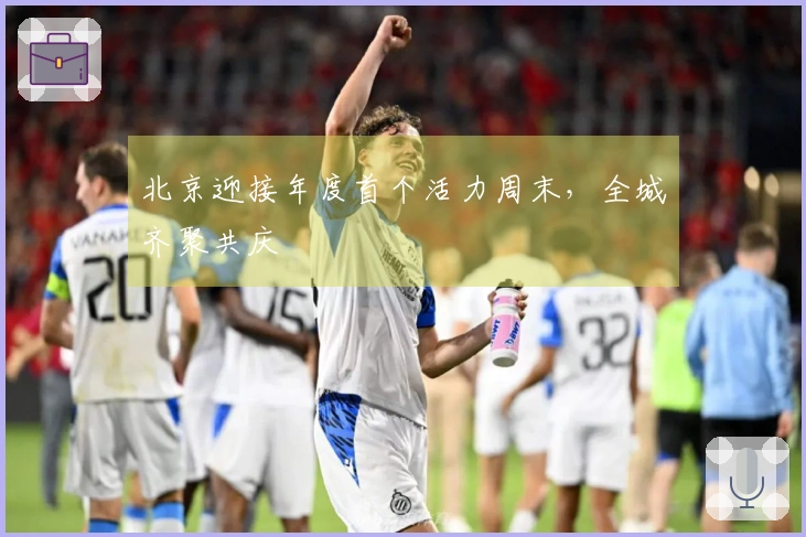 北京迎接年度首个活力周末，全城齐聚共庆