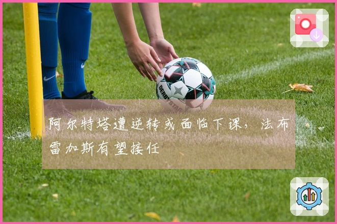 阿尔特塔遭逆转或面临下课，法布雷加斯有望接任