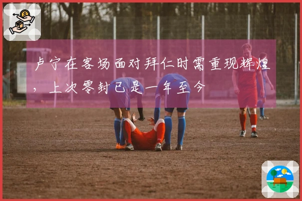 卢宁在客场面对拜仁时需重现辉煌，上次零封已是一年至今