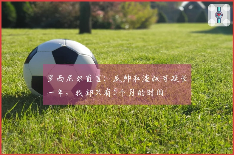 罗西尼尔直言：瓜帅和渣叔可延长一年，我却只有5个月的时间