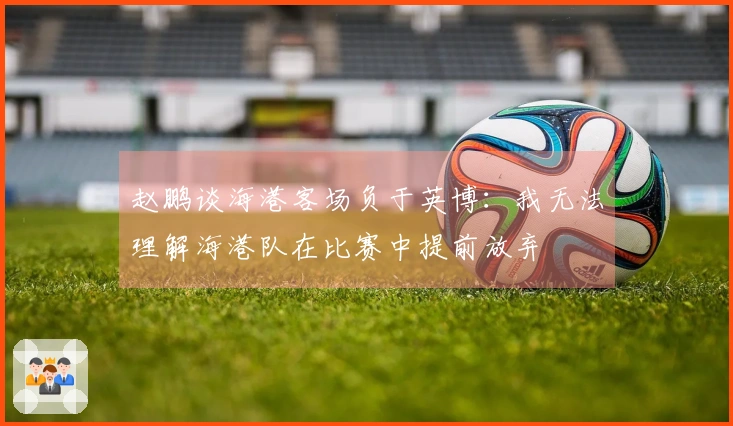赵鹏谈海港客场负于英博：我无法理解海港队在比赛中提前放弃