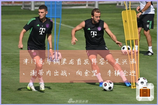 津门虎与铜梁龙首发阵容：吴兴涵、谢蒂内出战，向余望、李镇全迎中超首场亮相